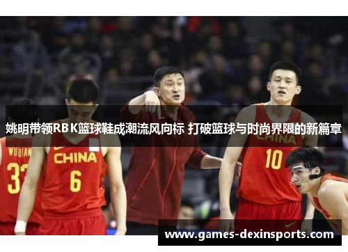 姚明带领RBK篮球鞋成潮流风向标 打破篮球与时尚界限的新篇章