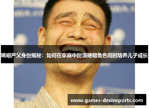 姚明严父身份揭秘：如何在家庭中扮演硬朗角色同时培养儿子成长