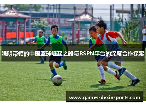 姚明带领的中国篮球崛起之路与RSPN平台的深度合作探索