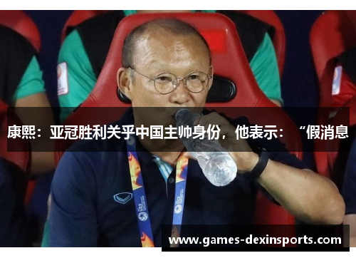 康熙：亚冠胜利关乎中国主帅身份，他表示：“假消息